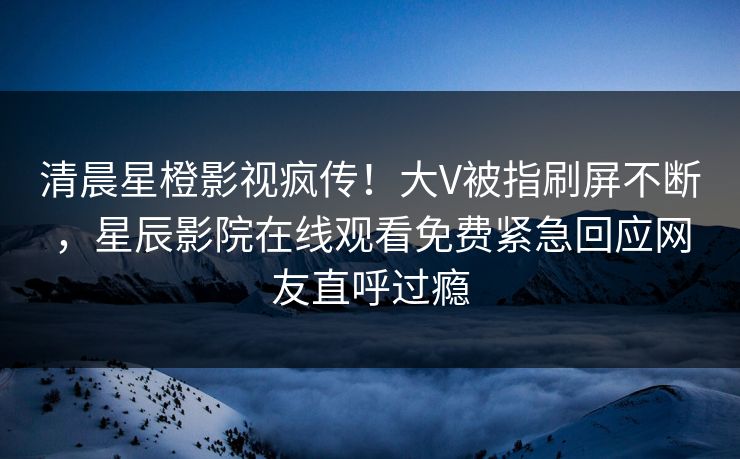 清晨星橙影视疯传！大V被指刷屏不断，星辰影院在线观看免费紧急回应网友直呼过瘾