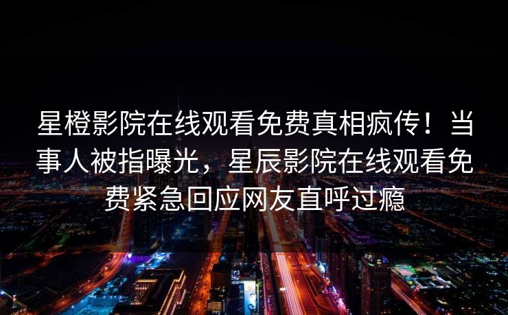 星橙影院在线观看免费真相疯传！当事人被指曝光，星辰影院在线观看免费紧急回应网友直呼过瘾