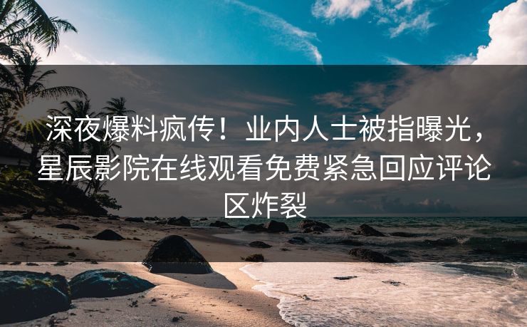 深夜爆料疯传！业内人士被指曝光，星辰影院在线观看免费紧急回应评论区炸裂