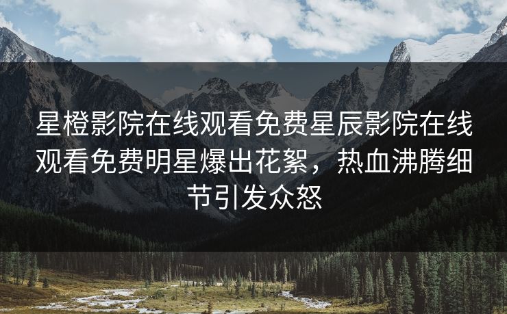 星橙影院在线观看免费星辰影院在线观看免费明星爆出花絮，热血沸腾细节引发众怒