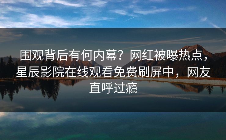 围观背后有何内幕？网红被曝热点，星辰影院在线观看免费刷屏中，网友直呼过瘾