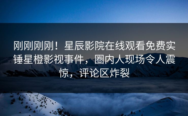 刚刚刚刚！星辰影院在线观看免费实锤星橙影视事件，圈内人现场令人震惊，评论区炸裂
