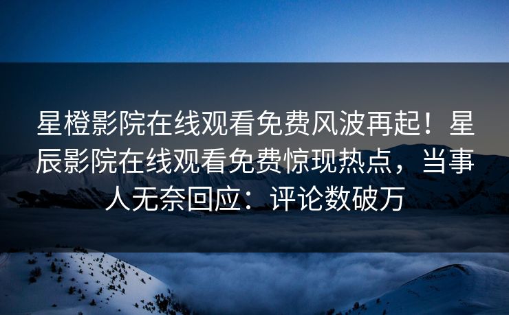 星橙影院在线观看免费风波再起！星辰影院在线观看免费惊现热点，当事人无奈回应：评论数破万