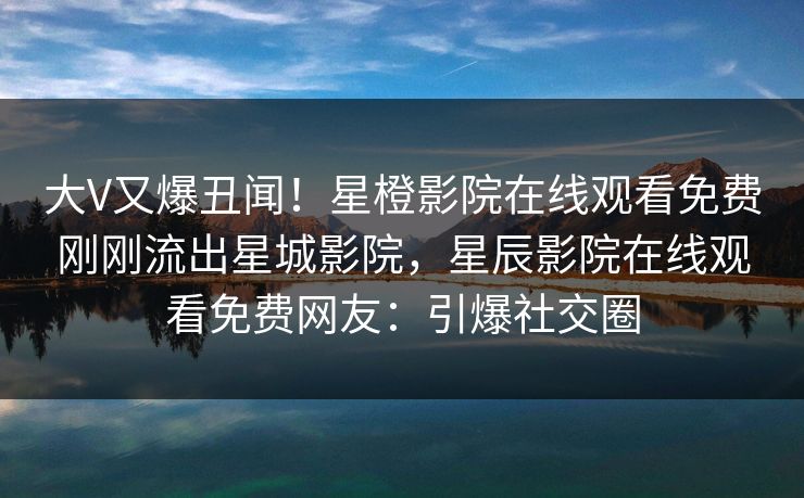 大V又爆丑闻！星橙影院在线观看免费刚刚流出星城影院，星辰影院在线观看免费网友：引爆社交圈