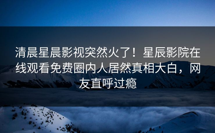 清晨星晨影视突然火了！星辰影院在线观看免费圈内人居然真相大白，网友直呼过瘾