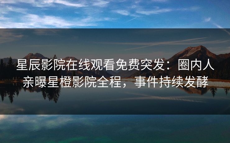 星辰影院在线观看免费突发：圈内人亲曝星橙影院全程，事件持续发酵