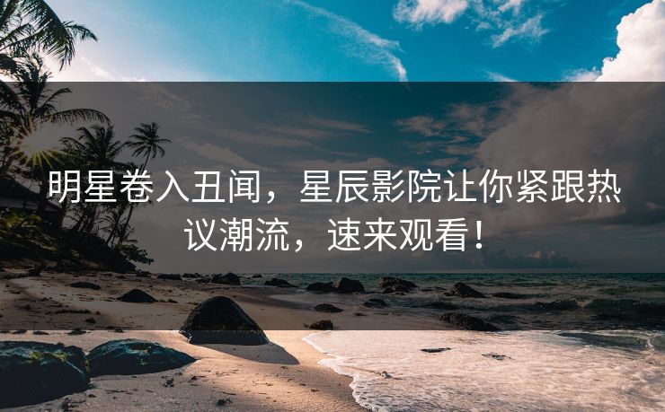 明星卷入丑闻，星辰影院让你紧跟热议潮流，速来观看！