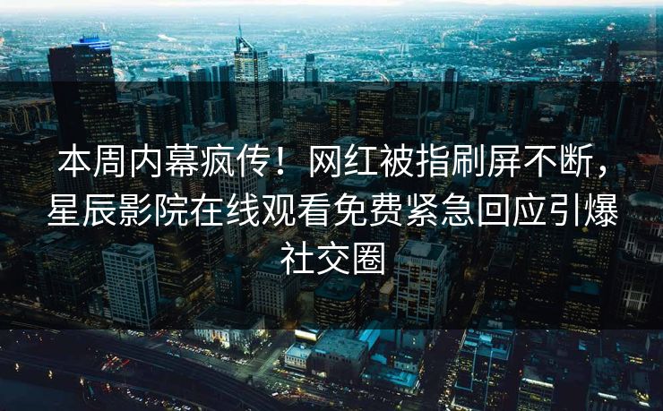 本周内幕疯传！网红被指刷屏不断，星辰影院在线观看免费紧急回应引爆社交圈