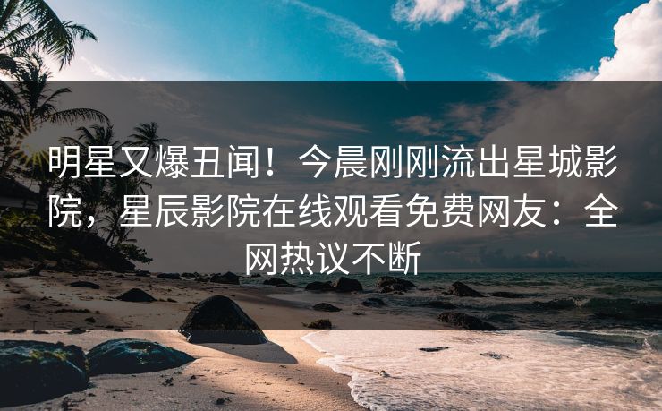 明星又爆丑闻！今晨刚刚流出星城影院，星辰影院在线观看免费网友：全网热议不断