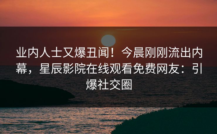 业内人士又爆丑闻！今晨刚刚流出内幕，星辰影院在线观看免费网友：引爆社交圈