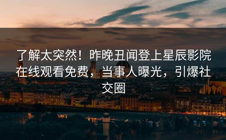 了解太突然！昨晚丑闻登上星辰影院在线观看免费，当事人曝光，引爆社交圈