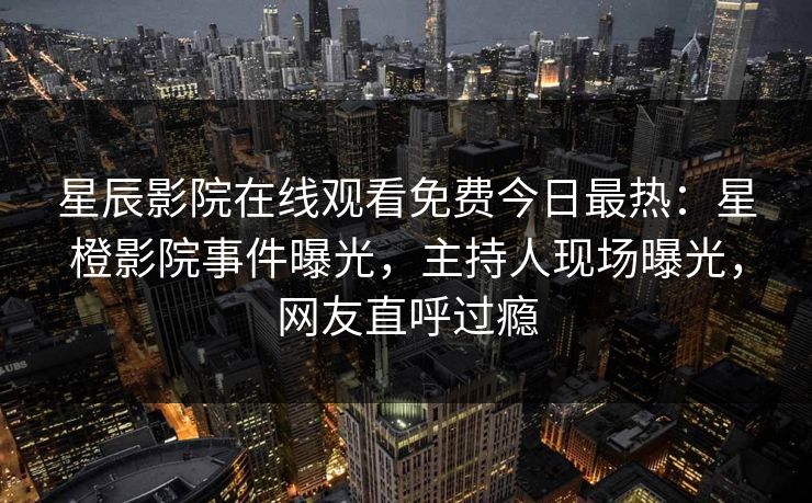 星辰影院在线观看免费今日最热：星橙影院事件曝光，主持人现场曝光，网友直呼过瘾