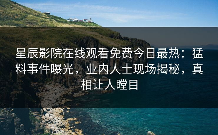 星辰影院在线观看免费今日最热：猛料事件曝光，业内人士现场揭秘，真相让人瞠目