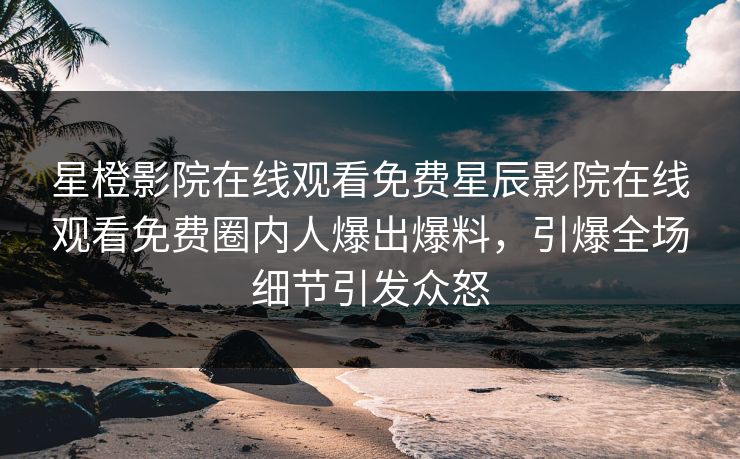 星橙影院在线观看免费星辰影院在线观看免费圈内人爆出爆料，引爆全场细节引发众怒