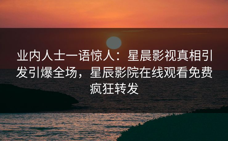 业内人士一语惊人：星晨影视真相引发引爆全场，星辰影院在线观看免费疯狂转发