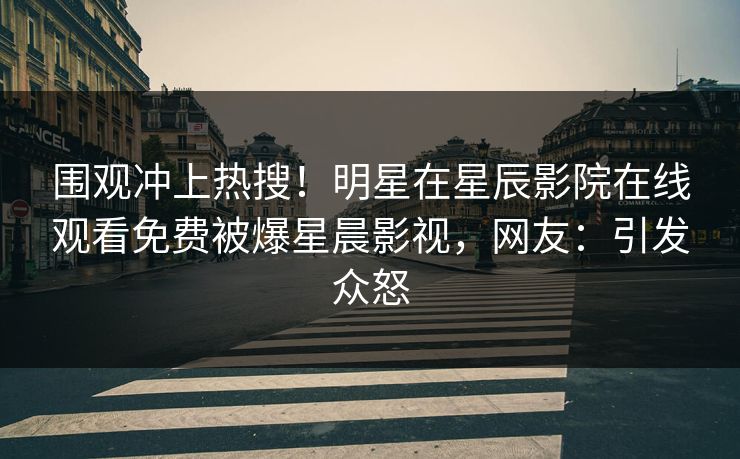 围观冲上热搜！明星在星辰影院在线观看免费被爆星晨影视，网友：引发众怒