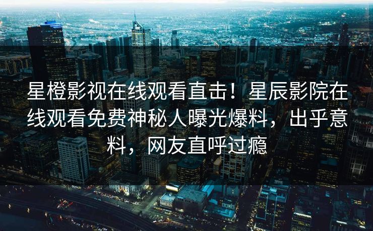 星橙影视在线观看直击！星辰影院在线观看免费神秘人曝光爆料，出乎意料，网友直呼过瘾