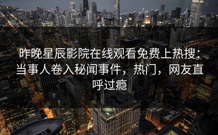 昨晚星辰影院在线观看免费上热搜：当事人卷入秘闻事件，热门，网友直呼过瘾