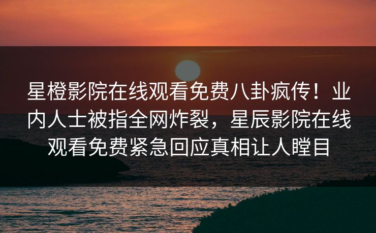 星橙影院在线观看免费八卦疯传！业内人士被指全网炸裂，星辰影院在线观看免费紧急回应真相让人瞠目