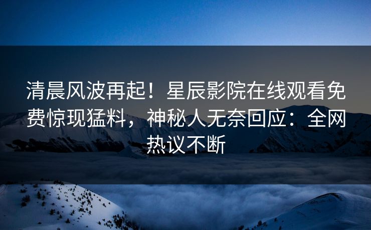 清晨风波再起！星辰影院在线观看免费惊现猛料，神秘人无奈回应：全网热议不断