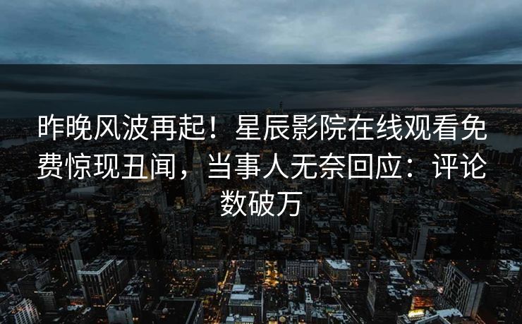 昨晚风波再起！星辰影院在线观看免费惊现丑闻，当事人无奈回应：评论数破万
