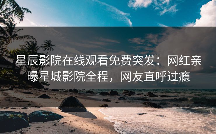 星辰影院在线观看免费突发：网红亲曝星城影院全程，网友直呼过瘾