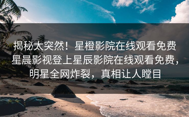 揭秘太突然！星橙影院在线观看免费星晨影视登上星辰影院在线观看免费，明星全网炸裂，真相让人瞠目
