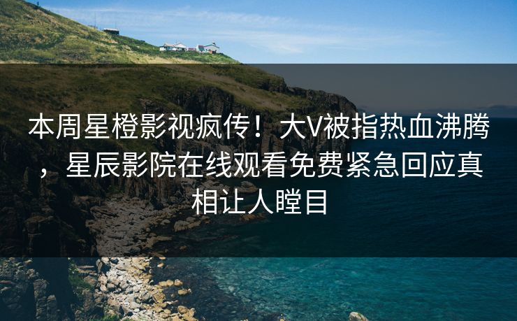 本周星橙影视疯传！大V被指热血沸腾，星辰影院在线观看免费紧急回应真相让人瞠目