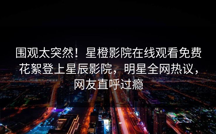 围观太突然！星橙影院在线观看免费花絮登上星辰影院，明星全网热议，网友直呼过瘾