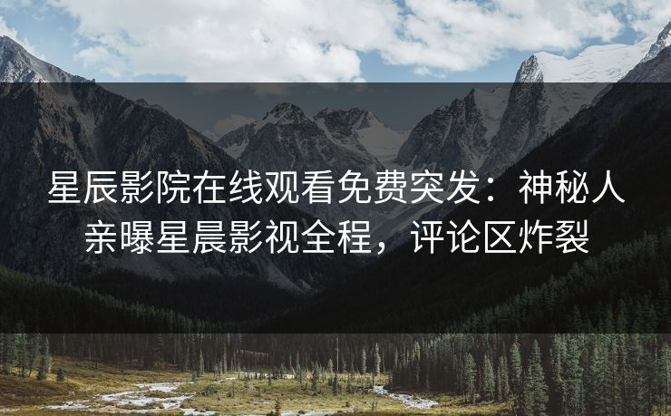 星辰影院在线观看免费突发：神秘人亲曝星晨影视全程，评论区炸裂