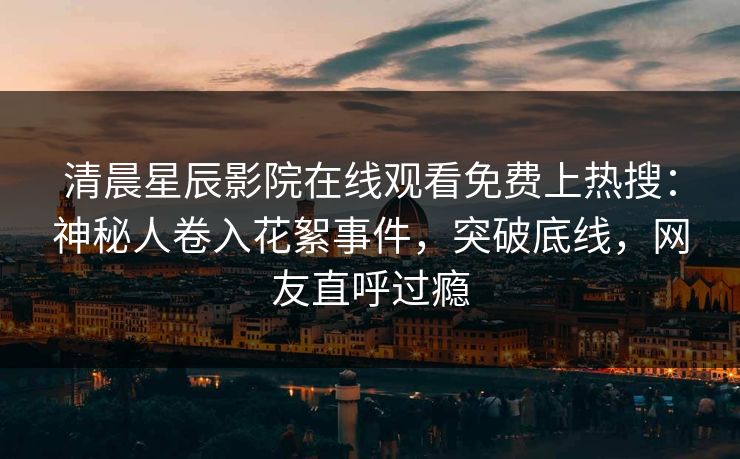清晨星辰影院在线观看免费上热搜：神秘人卷入花絮事件，突破底线，网友直呼过瘾