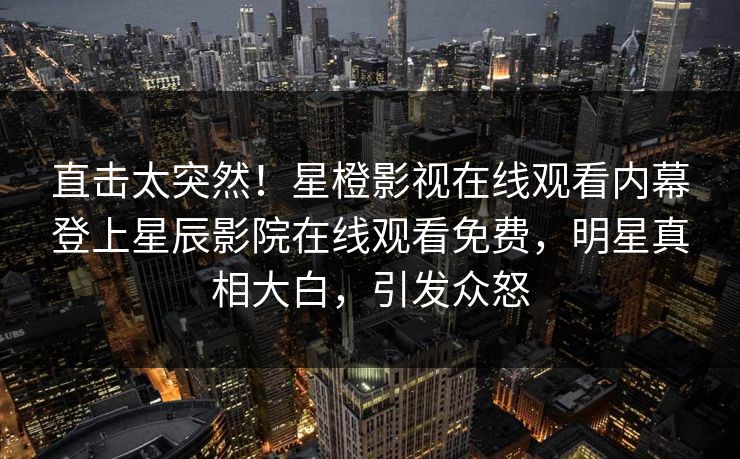 直击太突然！星橙影视在线观看内幕登上星辰影院在线观看免费，明星真相大白，引发众怒
