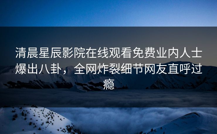 清晨星辰影院在线观看免费业内人士爆出八卦，全网炸裂细节网友直呼过瘾