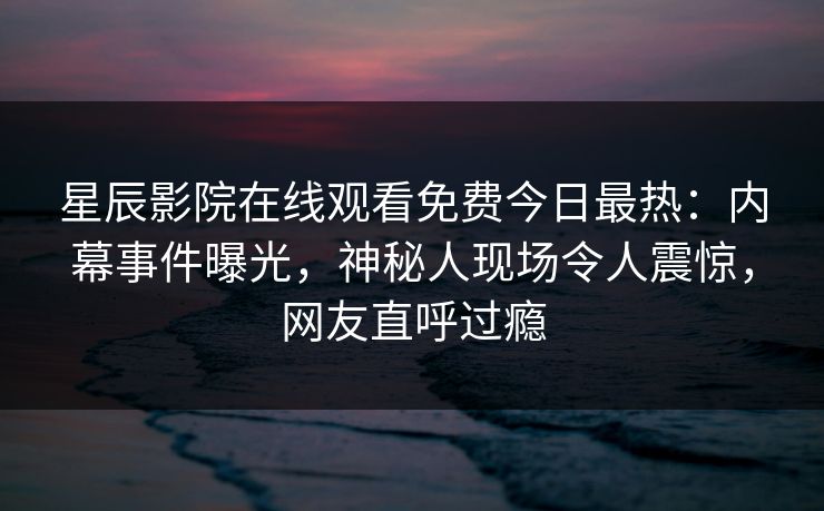 星辰影院在线观看免费今日最热：内幕事件曝光，神秘人现场令人震惊，网友直呼过瘾
