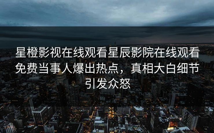星橙影视在线观看星辰影院在线观看免费当事人爆出热点，真相大白细节引发众怒