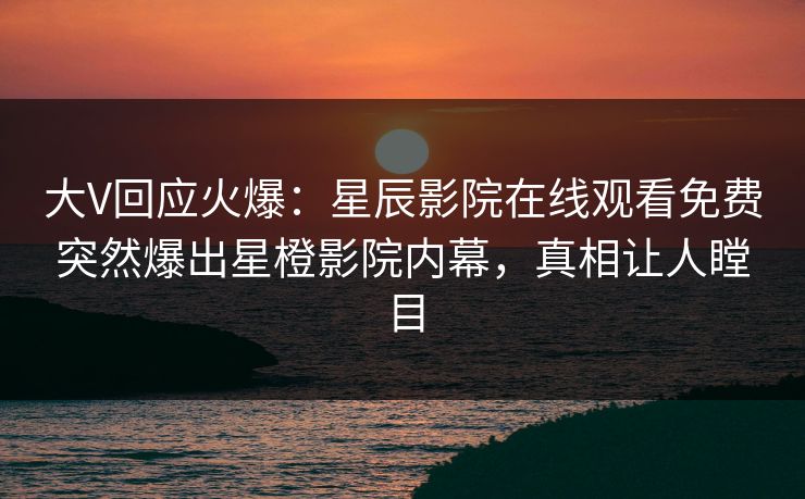 大V回应火爆：星辰影院在线观看免费突然爆出星橙影院内幕，真相让人瞠目