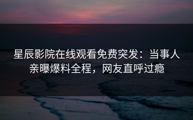 星辰影院在线观看免费突发：当事人亲曝爆料全程，网友直呼过瘾
