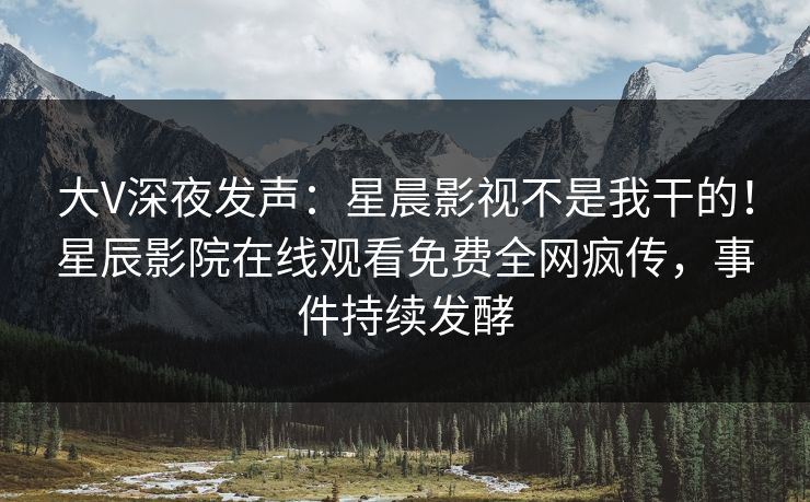 大V深夜发声：星晨影视不是我干的！星辰影院在线观看免费全网疯传，事件持续发酵