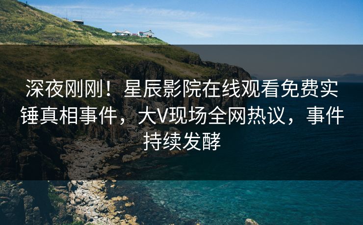 深夜刚刚！星辰影院在线观看免费实锤真相事件，大V现场全网热议，事件持续发酵