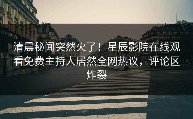 清晨秘闻突然火了！星辰影院在线观看免费主持人居然全网热议，评论区炸裂