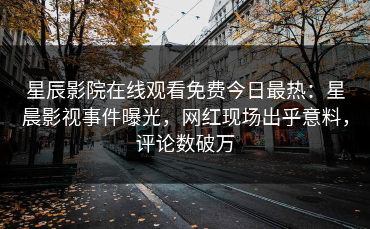星辰影院在线观看免费今日最热：星晨影视事件曝光，网红现场出乎意料，评论数破万