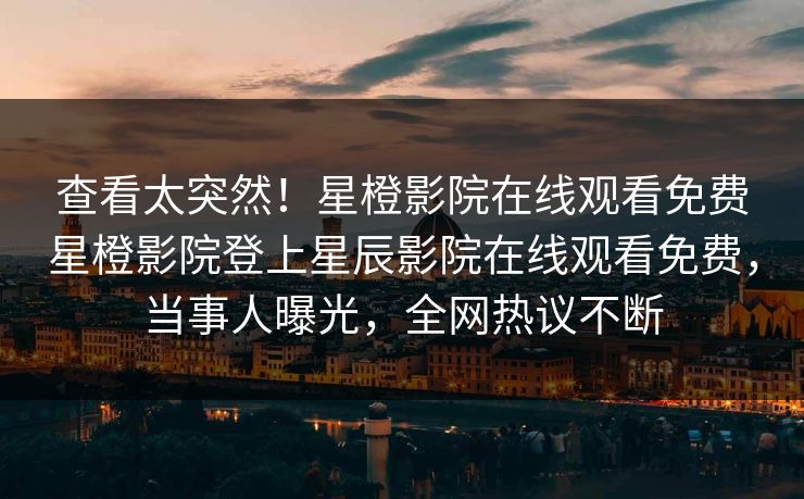 查看太突然！星橙影院在线观看免费星橙影院登上星辰影院在线观看免费，当事人曝光，全网热议不断