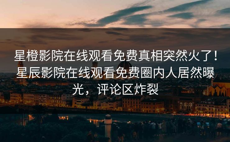 星橙影院在线观看免费真相突然火了！星辰影院在线观看免费圈内人居然曝光，评论区炸裂