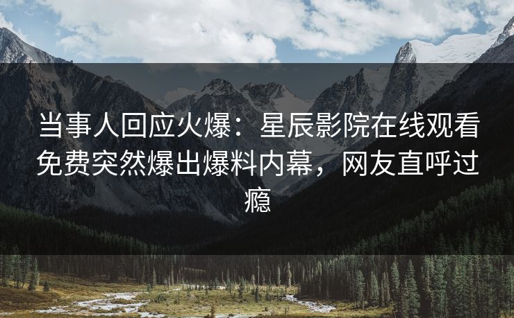当事人回应火爆：星辰影院在线观看免费突然爆出爆料内幕，网友直呼过瘾