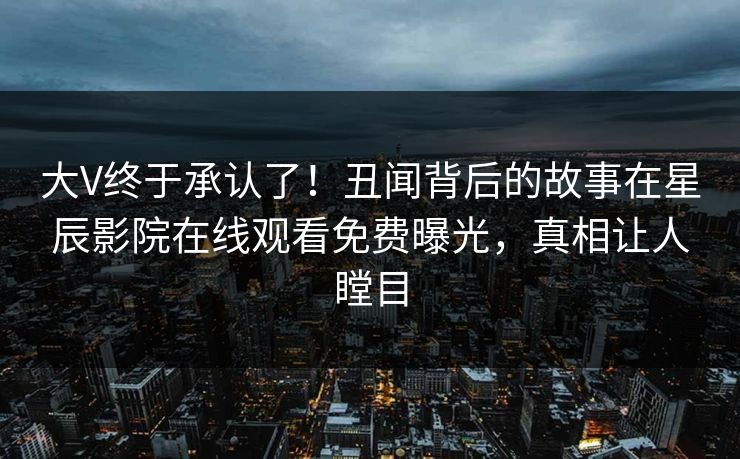 大V终于承认了！丑闻背后的故事在星辰影院在线观看免费曝光，真相让人瞠目