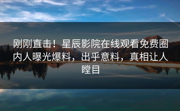 刚刚直击！星辰影院在线观看免费圈内人曝光爆料，出乎意料，真相让人瞠目