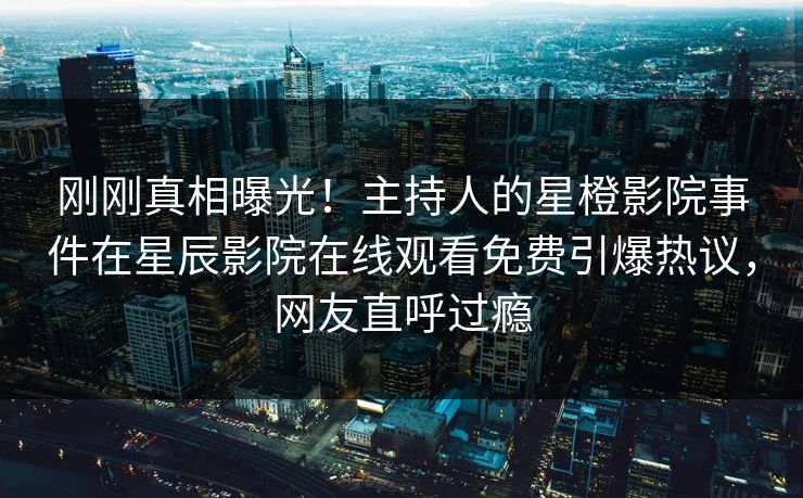 刚刚真相曝光！主持人的星橙影院事件在星辰影院在线观看免费引爆热议，网友直呼过瘾