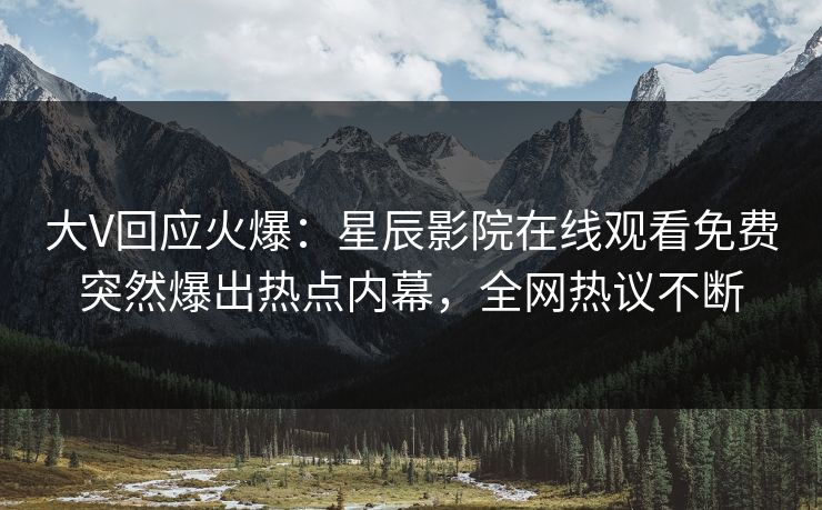 大V回应火爆：星辰影院在线观看免费突然爆出热点内幕，全网热议不断