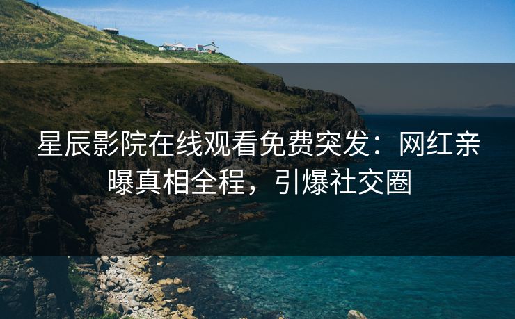 星辰影院在线观看免费突发：网红亲曝真相全程，引爆社交圈