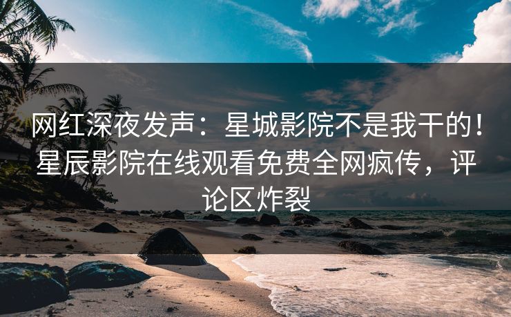 网红深夜发声：星城影院不是我干的！星辰影院在线观看免费全网疯传，评论区炸裂